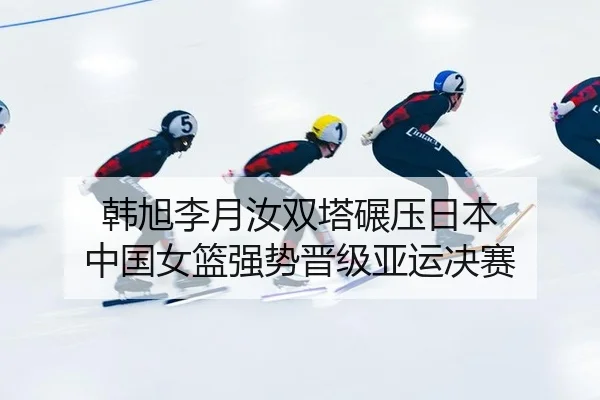 韩旭李月汝双塔碾压日本 中国女篮强势晋级亚运决赛