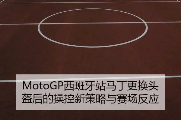 MotoGP西班牙站马丁更换头盔后的操控新策略与赛场反应